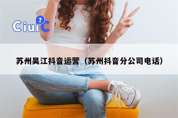 苏州吴江抖音运营（苏州抖音分公司电话）