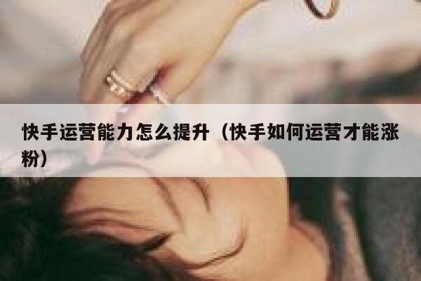 快手运营能力怎么提升（快手如何运营才能涨粉）