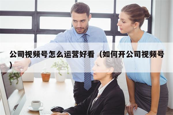 公司视频号怎么运营好看（如何开公司视频号）