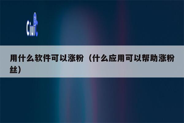 用什么软件可以涨粉（什么应用可以帮助涨粉丝）