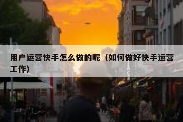 用户运营快手怎么做的呢（如何做好快手运营工作）