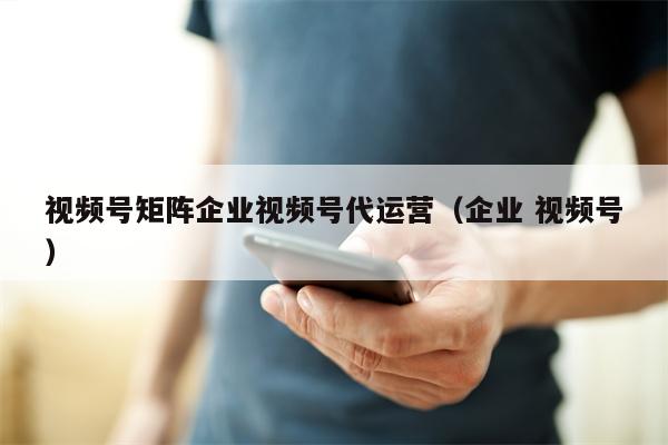 视频号矩阵企业视频号代运营（企业 视频号）