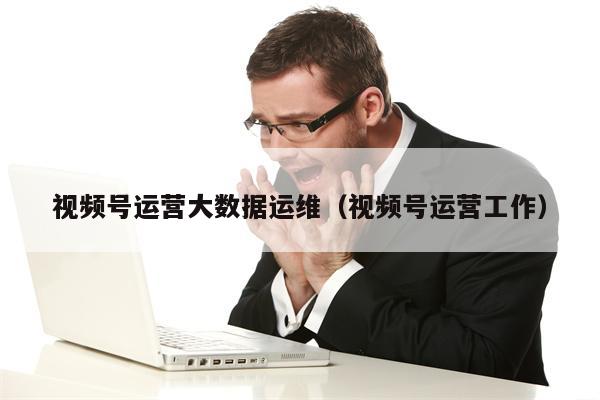 视频号运营大数据运维（视频号运营工作）