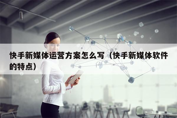 快手新媒体运营方案怎么写（快手新媒体软件的特点）