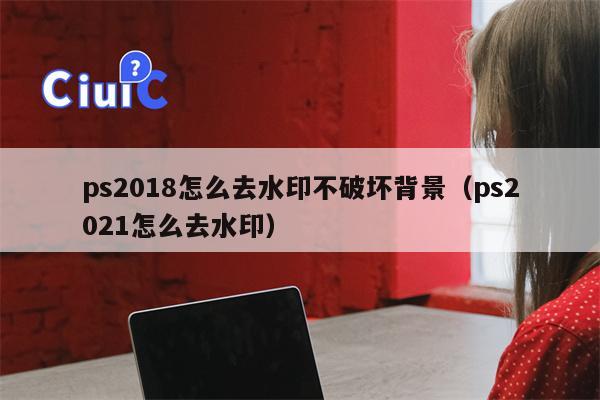 ps2018怎么去水印不破坏背景（ps2021怎么去水印）