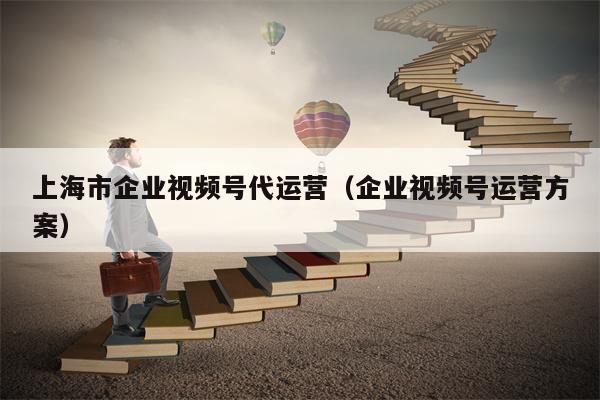 上海市企业视频号代运营（企业视频号运营方案）