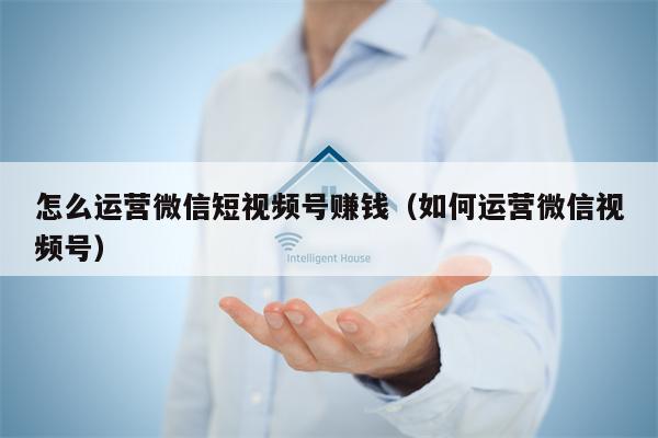 怎么运营微信短视频号赚钱（如何运营微信视频号）