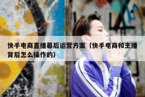 快手电商直播幕后运营方案（快手电商和主播背后怎么操作的）