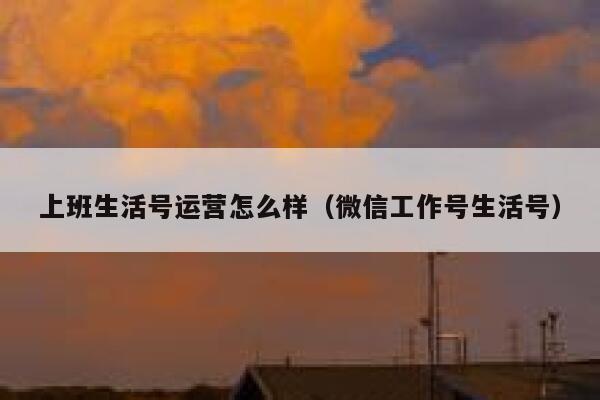 上班生活号运营怎么样（微信工作号生活号）