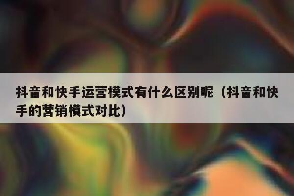 抖音和快手运营模式有什么区别呢（抖音和快手的营销模式对比）