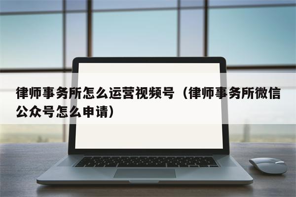 律师事务所怎么运营视频号（律师事务所微信公众号怎么申请）