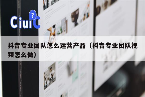 抖音专业团队怎么运营产品（抖音专业团队视频怎么做）