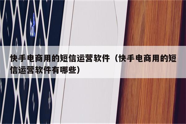 快手电商用的短信运营软件（快手电商用的短信运营软件有哪些）