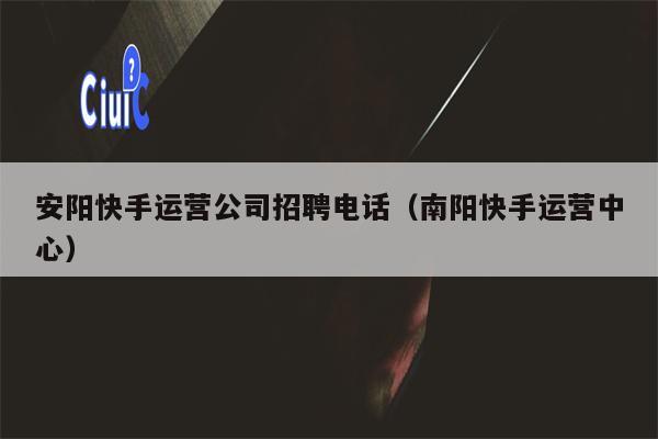 安阳快手运营公司招聘电话（南阳快手运营中心）