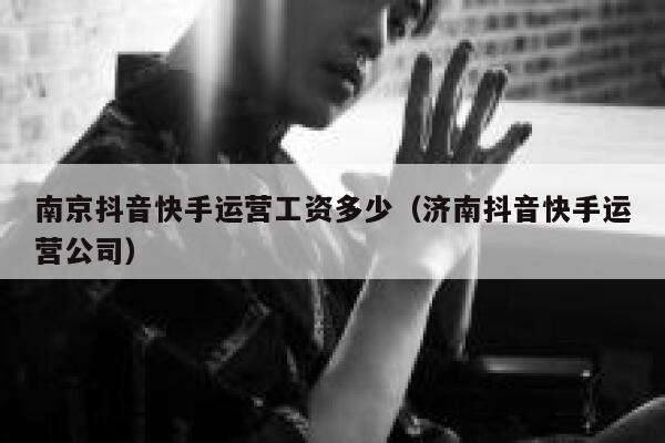 南京抖音快手运营工资多少（济南抖音快手运营公司）