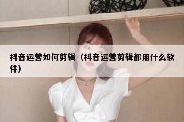 抖音运营如何剪辑（抖音运营剪辑都用什么软件）