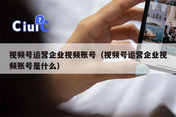 视频号运营企业视频账号（视频号运营企业视频账号是什么）