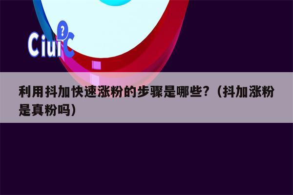 利用抖加快速涨粉的步骤是哪些?（抖加涨粉是真粉吗）