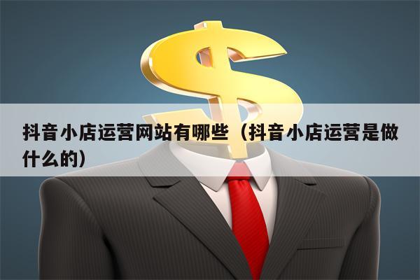 抖音小店运营网站有哪些（抖音小店运营是做什么的）