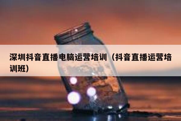 深圳抖音直播电脑运营培训（抖音直播运营培训班）