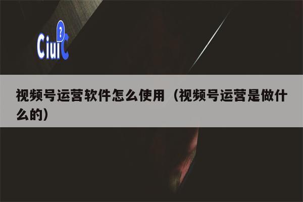 视频号运营软件怎么使用（视频号运营是做什么的）