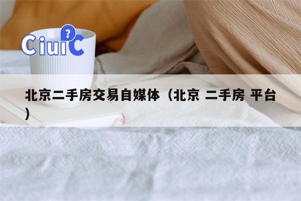 北京二手房交易自媒体（北京 二手房 平台）