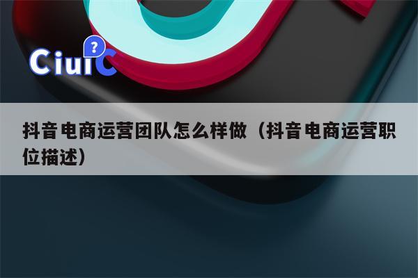 抖音电商运营团队怎么样做（抖音电商运营职位描述）