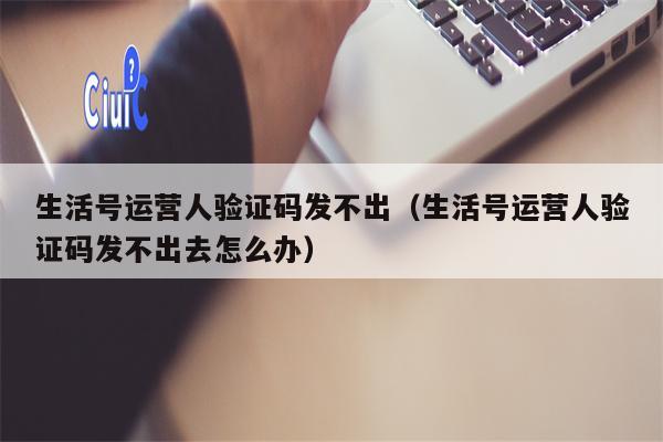 生活号运营人验证码发不出（生活号运营人验证码发不出去怎么办）