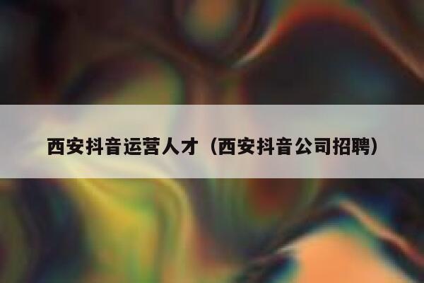 西安抖音运营人才（西安抖音公司招聘）