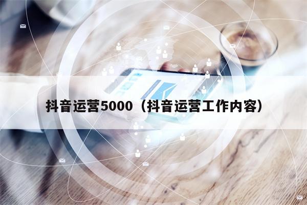 抖音运营5000（抖音运营工作内容）