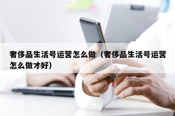 奢侈品生活号运营怎么做（奢侈品生活号运营怎么做才好）