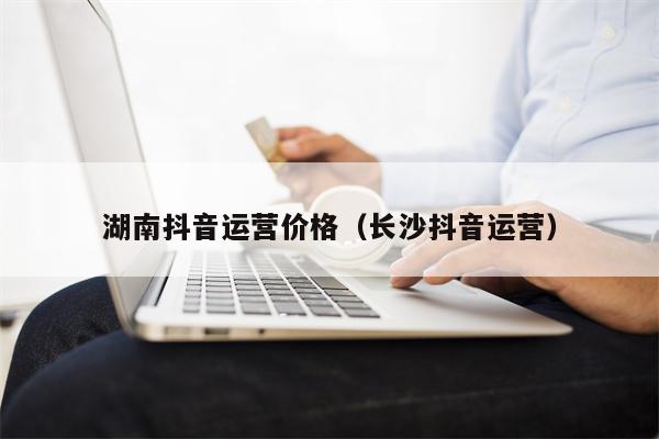 湖南抖音运营价格（长沙抖音运营）