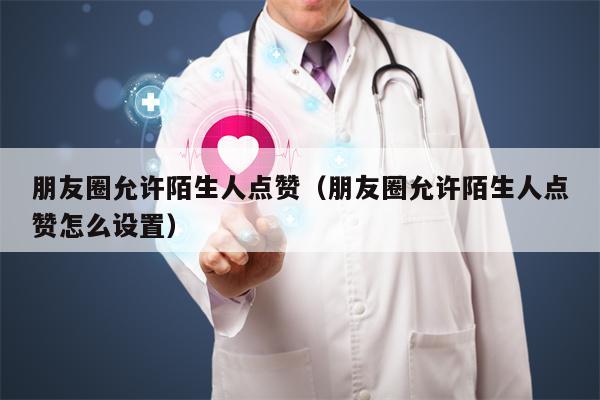 朋友圈允许陌生人点赞（朋友圈允许陌生人点赞怎么设置）