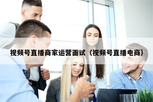 视频号直播商家运营面试（视频号直播电商）