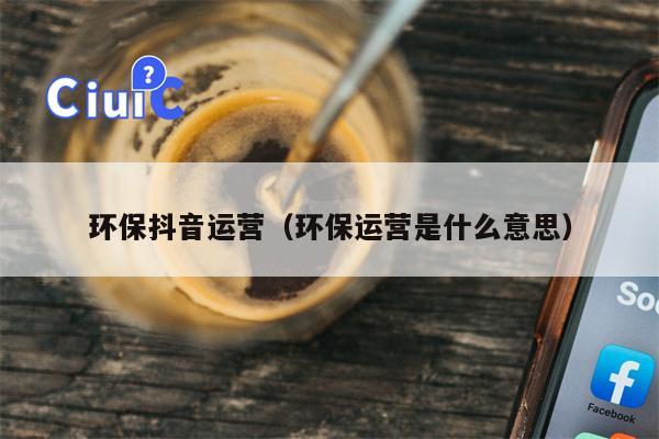 环保抖音运营（环保运营是什么意思）