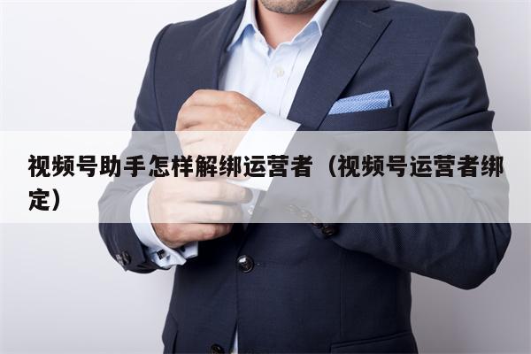 视频号助手怎样解绑运营者（视频号运营者绑定）