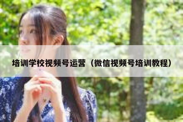 培训学校视频号运营（微信视频号培训教程）