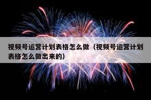 视频号运营计划表格怎么做（视频号运营计划表格怎么做出来的）