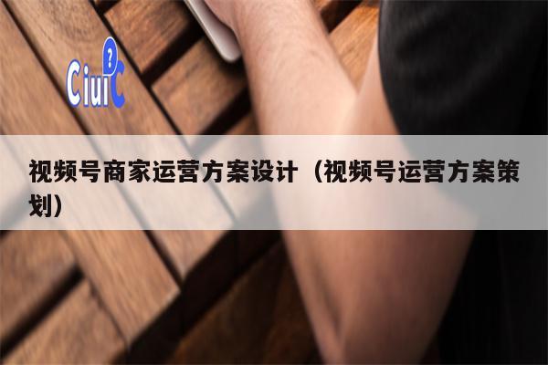 视频号商家运营方案设计（视频号运营方案策划）