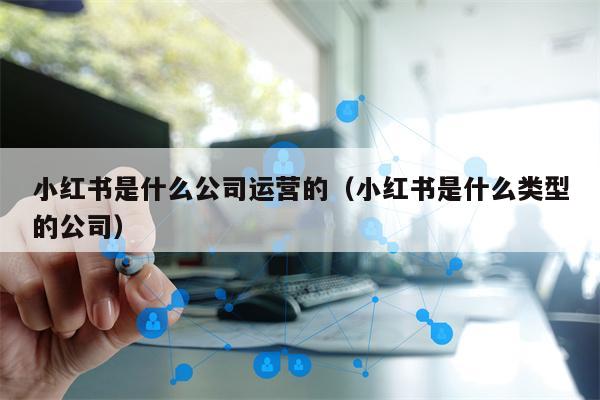 小红书是什么公司运营的（小红书是什么类型的公司）