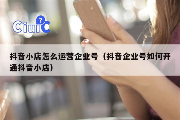 抖音小店怎么运营企业号（抖音企业号如何开通抖音小店）