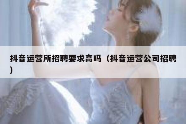 抖音运营所招聘要求高吗（抖音运营公司招聘）