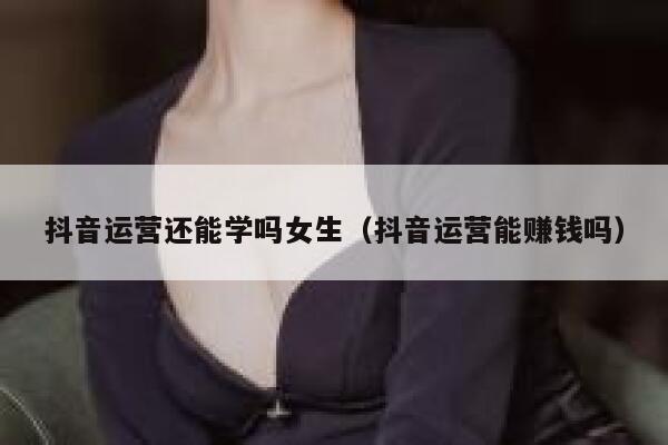 抖音运营还能学吗女生（抖音运营能赚钱吗）