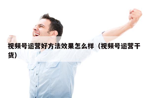 视频号运营好方法效果怎么样（视频号运营干货）