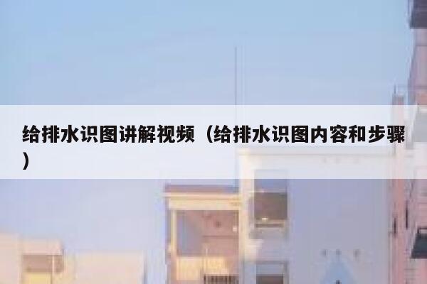 给排水识图讲解视频（给排水识图内容和步骤）