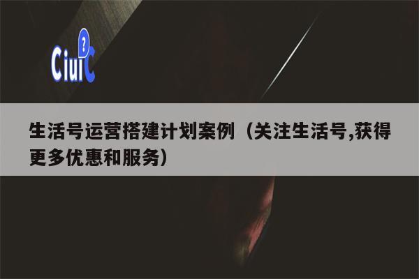 生活号运营搭建计划案例（关注生活号,获得更多优惠和服务）