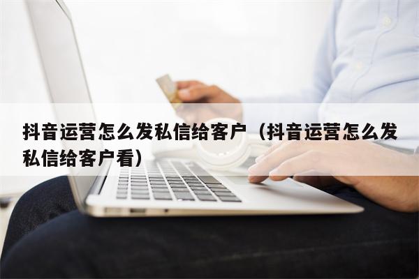 抖音运营怎么发私信给客户（抖音运营怎么发私信给客户看）