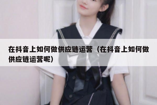 在抖音上如何做供应链运营（在抖音上如何做供应链运营呢）