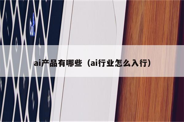 ai产品有哪些（ai行业怎么入行）