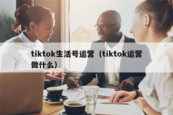 tiktok生活号运营（tiktok运营做什么）